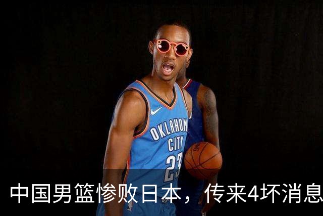中国男篮惨败日本，传来4坏消息1好消息，防守崩盘 郭士强或下课